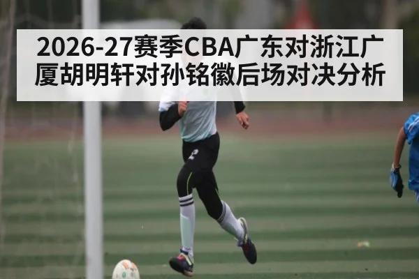 2026-27赛季CBA广东对浙江广厦胡明轩对孙铭徽后场对决分析