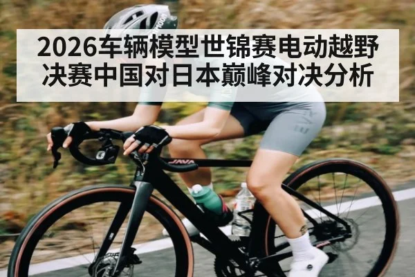 2026车辆模型世锦赛电动越野决赛中国对日本巅峰对决分析